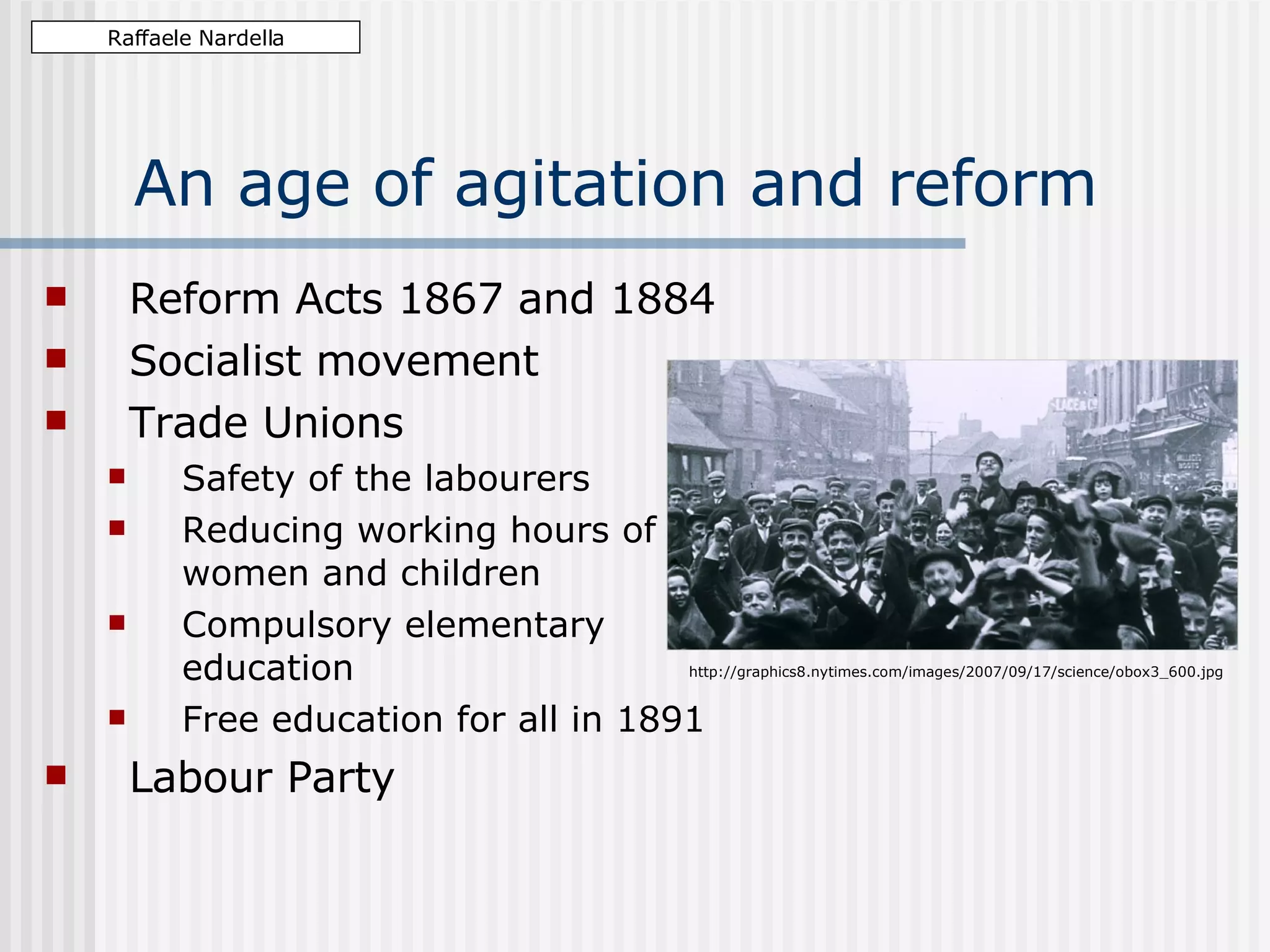 An age of agitation and reform Reform Acts 1867 and 1884 Socialist movement Trade Unions Safety of the labourers Reducing working hours of women and children Compulsory elementary education Free education for all in 1891 Labour Party Raffaele Nardella http://graphics8.nytimes.com/images/2007/09/17/science/obox3_600.jpg