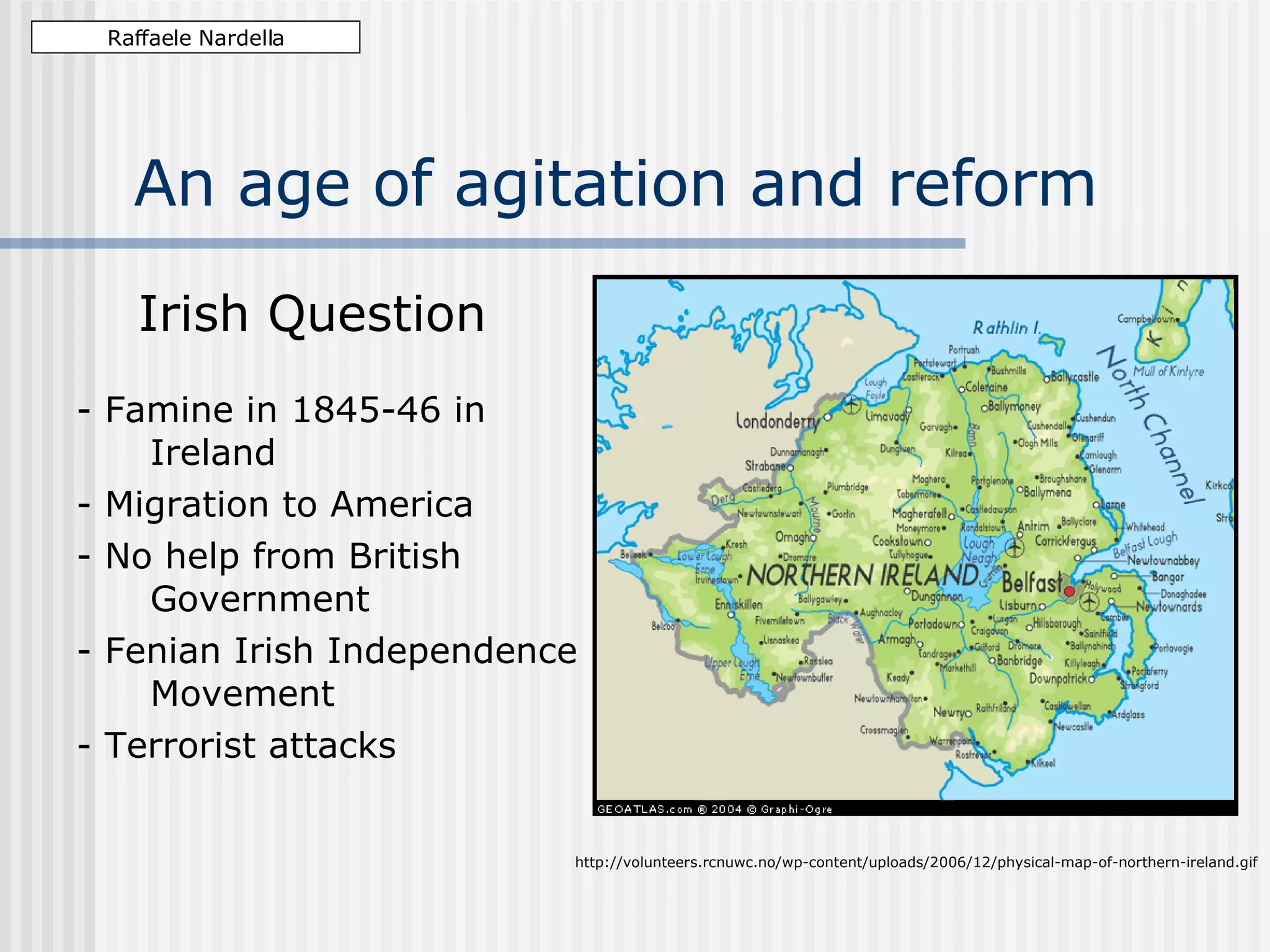 An age of agitation and reform Irish Question - Famine in 1845-46 in Ireland - Migration to America - No help from British Government - Fenian Irish Independence Movement - Terrorist attacks Raffaele Nardella http://volunteers.rcnuwc.no/wp-content/uploads/2006/12/physical-map-of-northern-ireland.gif
