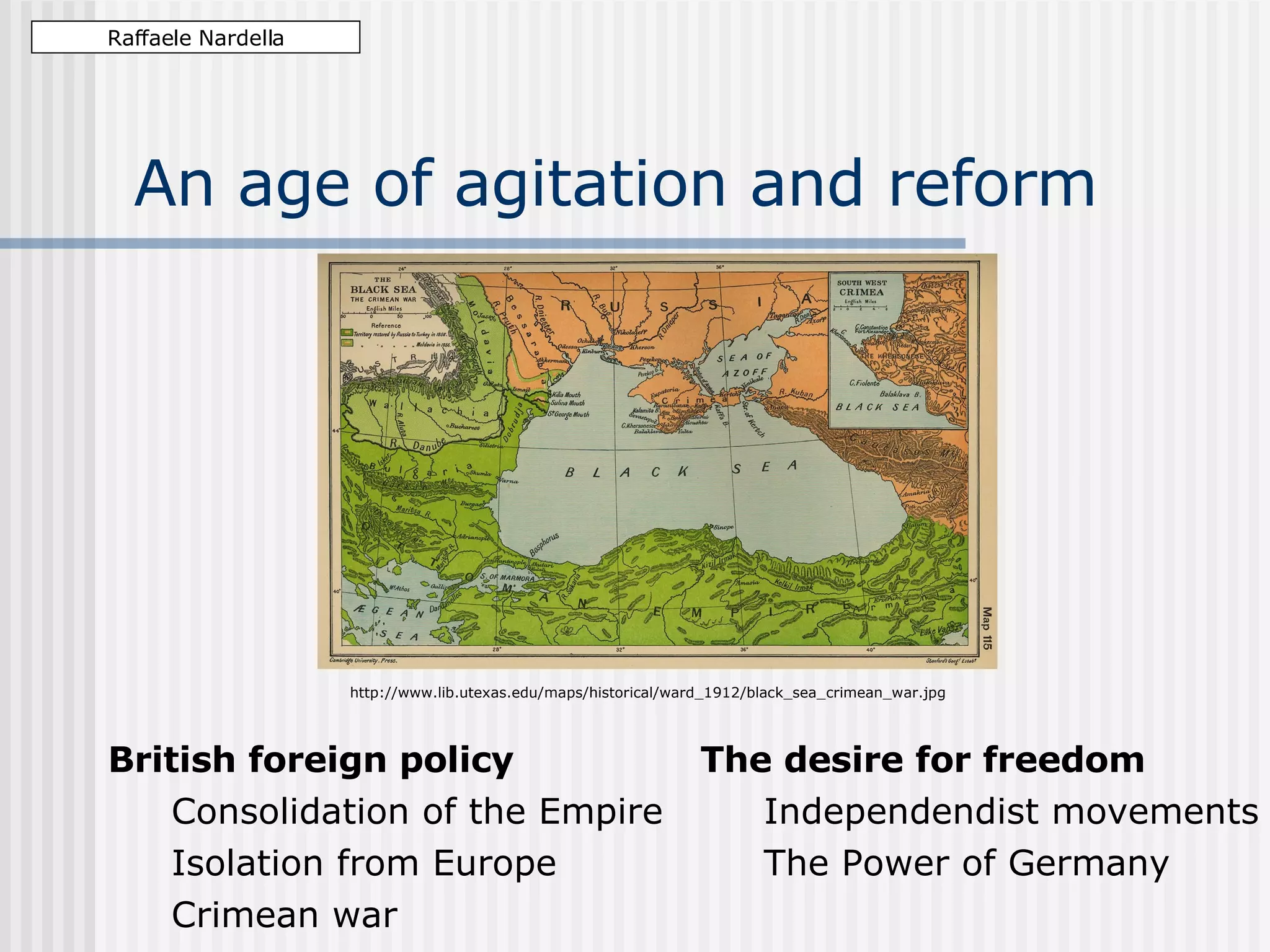 An age of agitation and reform British foreign policy Consolidation of the Empire Isolation from Europe Crimean war Raffaele Nardella http://www.lib.utexas.edu/maps/historical/ward_1912/black_sea_crimean_war.jpg The desire for freedom Independentist movements The Power of Germany