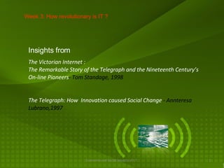 The Telegraph: How  Innovation caused Social Change  -   Annteresa Lubrano,1997 Week 3: How revolutionary is IT ? The Victorian Internet : The Remarkable Story of the Telegraph and the Nineteenth Century’s On-line Pioneers - Tom Standage, 1998 Insights from 
