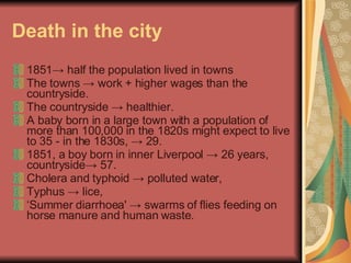 Death in the city <ul><li>1851 ->  half the population lived in towns  </li></ul><ul><li>The towns  ->  work + higher wage...