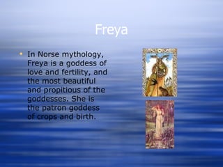 Freya In Norse mythology, Freya is a goddess of love and fertility, and the most beautiful and propitious of the goddesses. She is the patron goddess of crops and birth.