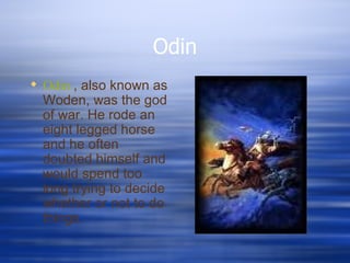 Odin Odin  , also known as Woden, was the god of war. He rode an eight legged horse and he often doubted himself and would spend too long trying to decide whether or not to do things. 