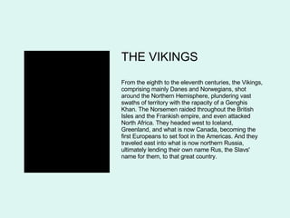 THE VIKINGS From the eighth to the eleventh centuries, the Vikings, comprising mainly Danes and Norwegians, shot around the Northern Hemisphere, plundering vast swaths of territory with the rapacity of a Genghis Khan. The Norsemen raided throughout the British Isles and the Frankish empire, and even attacked North Africa. They headed west to Iceland, Greenland, and what is now Canada, becoming the first Europeans to set foot in the Americas. And they traveled east into what is now northern Russia, ultimately lending their own name Rus, the Slavs' name for them, to that great country.  