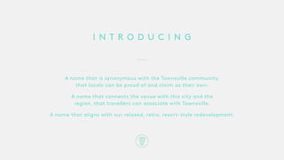 I N T R O D U C I N G
A name that is synonymous with the Townsville community,
that locals can be proud of and claim as their own.
A name that connects the venue with this city and the
region, that travellers can associate with Townsville.
A name that aligns with our relaxed, retro, resort-style redevelopment.
 