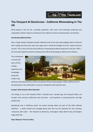 The Vineyard At Stockcross - California Winemaking In The
UK
Wine-making in the UK has a growing reputation, with some micro-vineyards producing very
respectable varieties. Read on and discover how Californian wines are blossoming in rainy Britain.

Introducing California Wine…

Now, a large number of people consider California to be in the new world category when it comes to
wine making. But that said, many also argue that it should be thought of as the ‘newest old wine
country’. This is due to the fact that California’s winemaking traditions date back to the late 1700’s –
the time when Spanish preachers introduced the skill of winemaking to California from Mexico.

This combination
of nearly 250
years of wine
making,
experience and
knowledge –
along with
modern-day
advances and improvement as well as the perfect climate to grow grapes, makes California one of
the best places in the world when it comes to making the most exquisite wine.

Europe’s Only Exclusive Wine Merchant

This brings us on to the Vineyard Cellars. Founded over a decade ago, the Vineyard Cellars are
Europe’s only exclusive Californian wine merchant – and specialise in small-production and high
quality wine.

Specialising only in California wines, the award winning cellars are part of the Peter Michael
collection - a family owned and managed group that also has the exquisite five star luxurious
‘restaurant with suites’ - The Vineyard at Stockcross, Donnington Valley Hotel & Spa, Donnington
Valley Golf Club.

Peter Michael’s Thirst For Wine
 