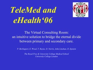 TeleMed and eHealth‘06 The Virtual Consulting Room: an intuitive solution to bridge the eternal divide between primary and secondary care. P. Berlingieri, E. Wood, T. Rayne, D. Norris, John Linehan, O. Epstein The Royal Free & University College Medical School University College London 