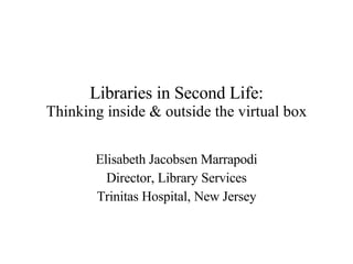 Libraries in Second Life: Thinking inside & outside the virtual box Elisabeth Jacobsen Marrapodi Director, Library Services Trinitas Hospital, New Jersey 