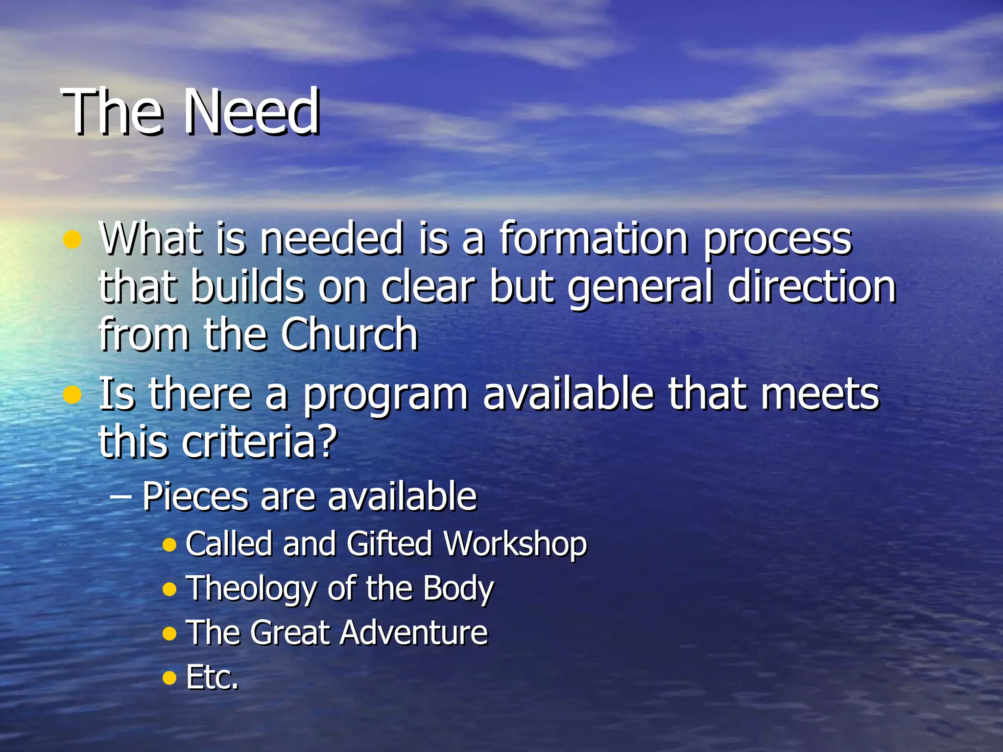 The Need What is needed is a formation process that builds on clear but general direction from the Church Is there a program available that meets this criteria? Pieces are available Called and Gifted Workshop Theology of the Body The Great Adventure Etc. 