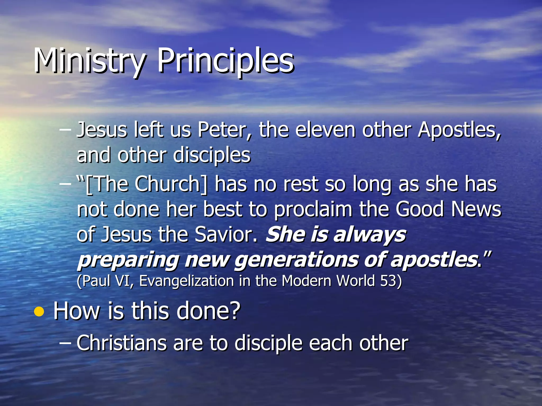 Ministry Principles Jesus left us Peter, the eleven other Apostles, and other disciples “[The Church] has no rest so long as she has not done her best to proclaim the Good News of Jesus the Savior.  She is always preparing new generations of apostles .”  (Paul VI, Evangelization in the Modern World 53) How is this done? Christians are to disciple each other 