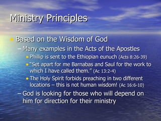 Ministry Principles Based on the Wisdom of God Many examples in the Acts of the Apostles Phillip is sent to the Ethiopian eunuch  (Acts 8:26-39) “Set apart for me Barnabas and Saul for the work to which I have called them.”  (Ac 13:2-4) The Holy Spirit forbids preaching in two different locations – this is not human wisdom!  (Ac 16:6-10) God is looking for those who will depend on him for direction for their ministry 