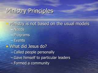 Ministry Principles Ministry is not based on the usual models Needs Programs Events What did Jesus do? Called people personally Gave himself to particular leaders Formed a community 