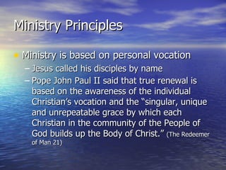 Ministry Principles Ministry is based on personal vocation Jesus called his disciples by name Pope John Paul II said that true renewal is based on the awareness of the individual Christian’s vocation and the “singular, unique and unrepeatable grace by which each Christian in the community of the People of God builds up the Body of Christ.”  (The Redeemer of Man 21) 