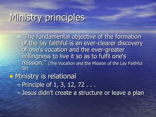 Ministry principles “ The fundamental objective of the formation of the lay faithful is an ever-clearer discovery of one's vocation and the ever-greater willingness to live it so as to fulfil one's mission.”  (The Vocation and the Mission of the Lay Faithful 58) Ministry is relational Principle of 1, 3, 12, 72 . . . Jesus didn’t create a structure or leave a plan 