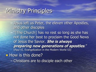 Ministry Principles Jesus left us Peter, the eleven other Apostles, and other disciples “[The Church] has no rest so long as she has not done her best to proclaim the Good News of Jesus the Savior.  She is always preparing new generations of apostles .”  (Paul VI, Evangelization in the Modern World 53) How is this done? Christians are to disciple each other 