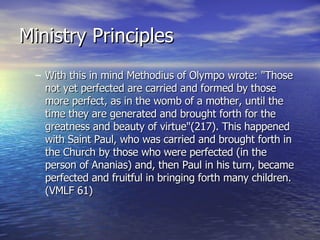 Ministry Principles With this in mind Methodius of Olympo wrote: "Those not yet perfected are carried and formed by those more perfect, as in the womb of a mother, until the time they are generated and brought forth for the greatness and beauty of virtue"(217). This happened with Saint Paul, who was carried and brought forth in the Church by those who were perfected (in the person of Ananias) and, then Paul in his turn, became perfected and fruitful in bringing forth many children. (VMLF 61)  