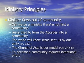 Ministry Principles Ministry flows out of community Can we be a ministry if we’re not first a community? Jesus tried to form the Apostles into a community The world will know Jesus sent us by our unity  (Jn. 17:21) The Church of Acts is our model  (Acts 2:42-47) To become a community requires intentional effort 