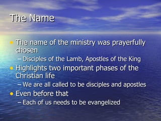 The Name The name of the ministry was prayerfully chosen Disciples of the Lamb, Apostles of the King Highlights two important phases of the Christian life We are all called to be disciples and apostles Even before that Each of us needs to be evangelized 