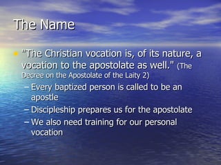 The Name "The Christian vocation is, of its nature, a vocation to the apostolate as well."  (The Decree on the Apostolate of the Laity 2) Every baptized person is called to be an apostle Discipleship prepares us for the apostolate We also need training for our personal vocation 
