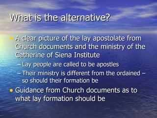 What is the alternative? A clear picture of the lay apostolate from Church documents and the ministry of the Catherine of Siena Institute Lay people are called to be apostles Their ministry is different from the ordained – so should their formation be Guidance from Church documents as to what lay formation should be 
