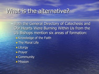 What is the alternative? Both the General Directory of Catechesis and Our Hearts Were Burning Within Us from the US Bishops mention six areas of formation: Knowledge of the Faith The Moral Life Liturgy Prayer Community Mission 