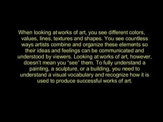When looking at works of art, you see different colors, values, lines, textures and shapes. You see countless ways artists combine and organize these elements so their ideas and feelings can be communicated and understood by viewers. Looking at works of art, however, doesn’t mean you “see” them. To fully understand a painting, a sculpture, or a building, you need to understand a visual vocabulary and recognize how it is used to produce successful works of art. 