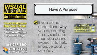 Have A Purpose
Visual Workplace
Easy Tools To Use:
• Label Printers
• Banners/Posters
• Floor/Wall Signs

866-777-1360

If you do not
understand why
you are putting
up a visual cue,
then you cannot
expect it to help
improve quality
or safety.

 