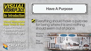Have A Purpose
Visual Workplace
Easy Tools To Use:
• Label Printers
• Banners/Posters
• Floor/Wall Signs

866-777-1360

Everything should have a purpose
for being where it is and nothing
should seem out of place.
Shadow
Boards
Peg
Boards

 
