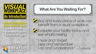 What Are You Waiting For?
Visual Workplace
Easy Tools To Use:
• Label Printers
• Banners/Posters
• Floor/Wall Signs

866-777-1360

Any and every place of work can
benefit from a visual workplace.
Evaluate your facility today and
see what's missing.
” I hear and I forget.
I see and I remember.
I do and I understand.”

~Confucius

 