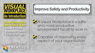 Improve Safety and Productivity
Visual Workplace
Easy Tools To Use:
• Label Printers
• Banners/Posters
• Floor/Wall Signs

866-777-1360

A Visual Workplace is a safer
and more productive
environment for all to work in.
Capable of improving every
aspect of your organization

 