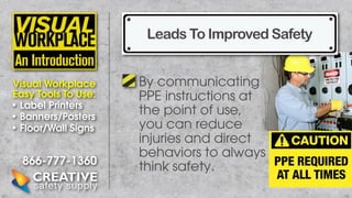 Leads To Improved Safety
Visual Workplace
Easy Tools To Use:
• Label Printers
• Banners/Posters
• Floor/Wall Signs

866-777-1360

By communicating
PPE instructions at
the point of use,
you can reduce
injuries and direct
behaviors to always
think safety.

 