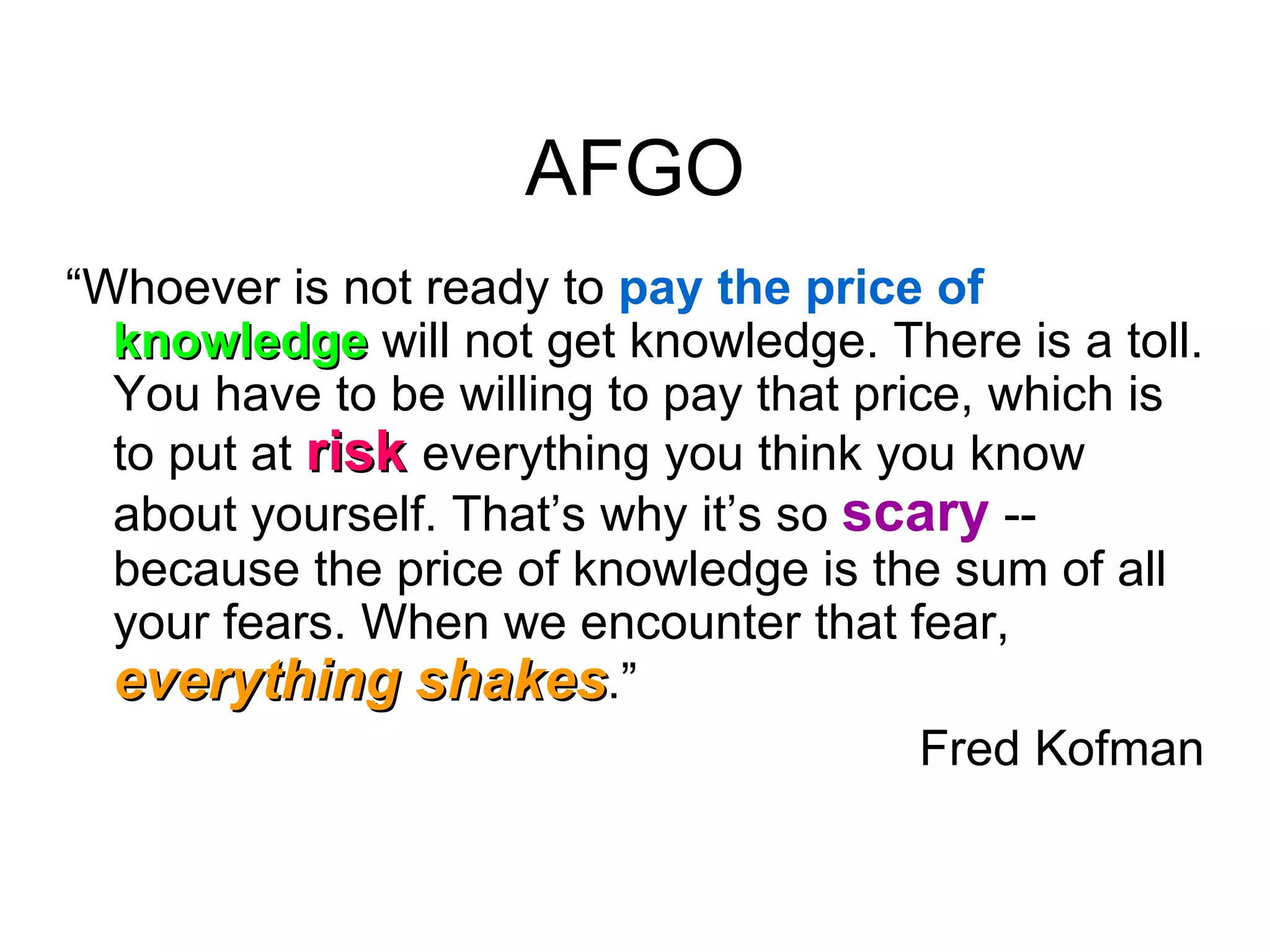 AFGO “ Whoever is not ready to  pay the price of  knowledge  will not get knowledge. There is a toll. You have to be willing to pay that price, which is to put at  risk   everything you think you know about yourself. That’s why it’s so  scary   -- because the price of knowledge is the sum of all your fears. When we encounter that fear,  everything shakes .” Fred Kofman 