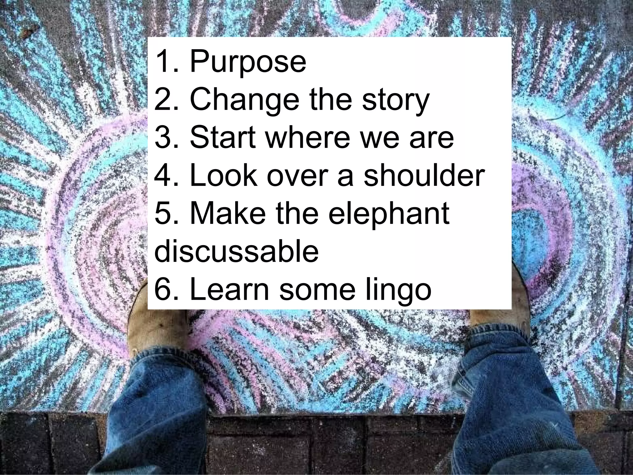 1. Purpose 2. Change the story 3. Start where we are 4. Look over a shoulder 5. Make the elephant discussable 6. Learn some lingo 