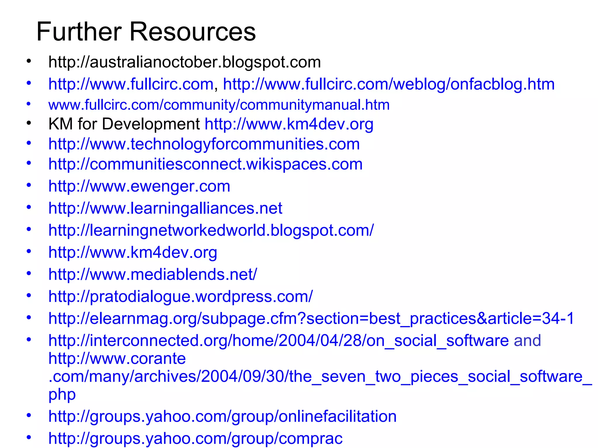 Further Resources http://australianoctober.blogspot.com http://www. fullcirc .com ,  http://www.fullcirc.com/weblog/onfacblog.htm www. fullcirc .com/community/ communitymanual . htm KM for Development  http://www.km4dev.org http://www. technologyforcommunities .com http://communitiesconnect.wikispaces.com http://www. ewenger .com http://www. learningalliances .net http:// learningnetworkedworld . blogspot .com/ http://www.km4dev.org http://www. mediablends .net/ http:// pratodialogue . wordpress .com/ http://elearnmag.org/subpage.cfm?section=best_practices&article=34-1 http://interconnected.org/home/2004/04/28/on_social_software  and  http://www. corante .com/many/archives/2004/09/30/the_seven_two_pieces_social_software_must_have. php http://groups.yahoo.com/group/ onlinefacilitation http://groups.yahoo.com/group/ comprac 