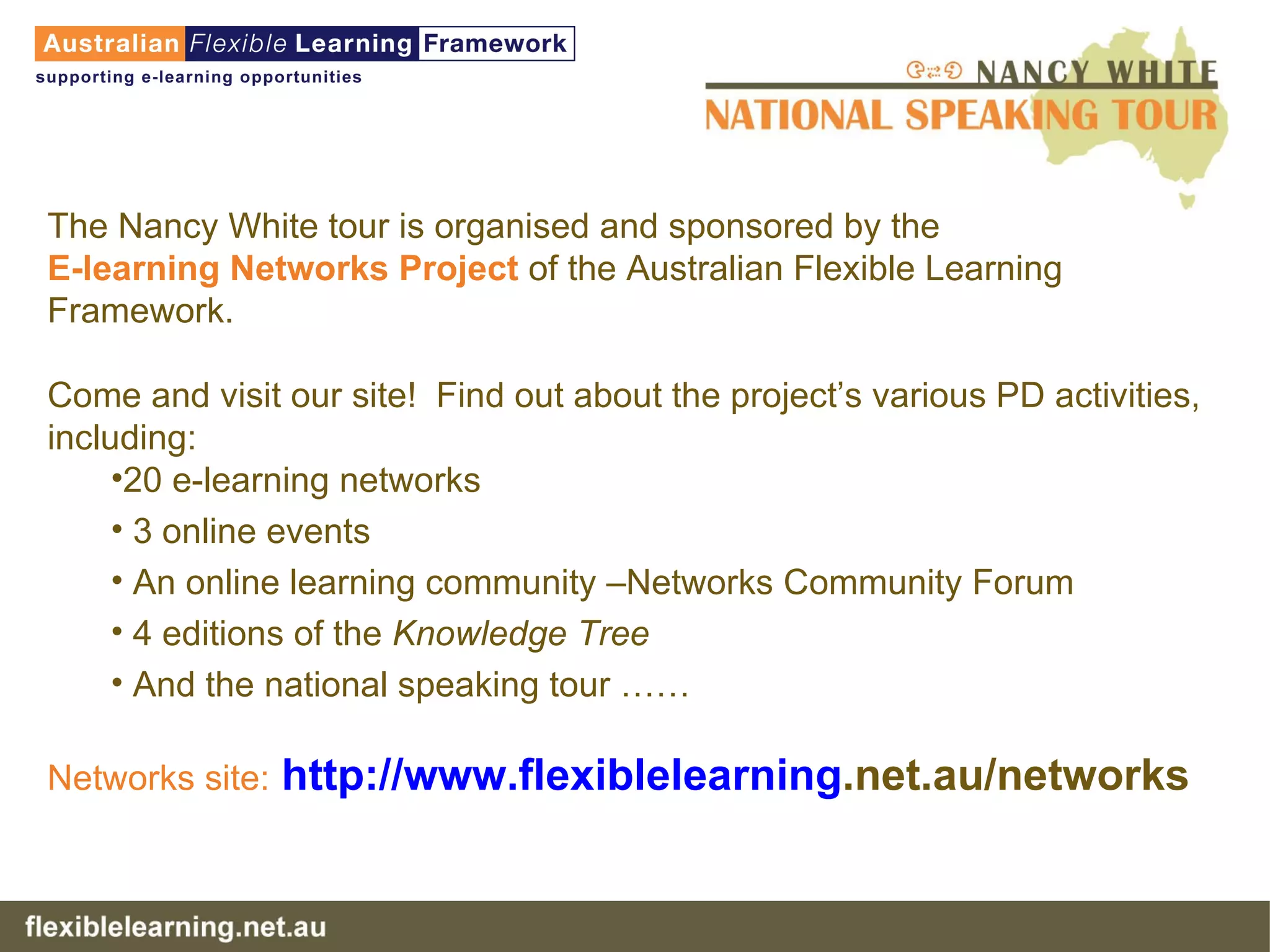 The Nancy White tour is organised and sponsored by the  E-learning Networks Project  of the Australian Flexible Learning Framework. Come and visit our site!  Find out about the project’s various PD activities, including: 20 e-learning networks 3 online events An online learning community –Networks Community Forum 4 editions of the  Knowledge Tree And the national speaking tour …… Networks site:   http://www. flexiblelearning .net.au/networks   