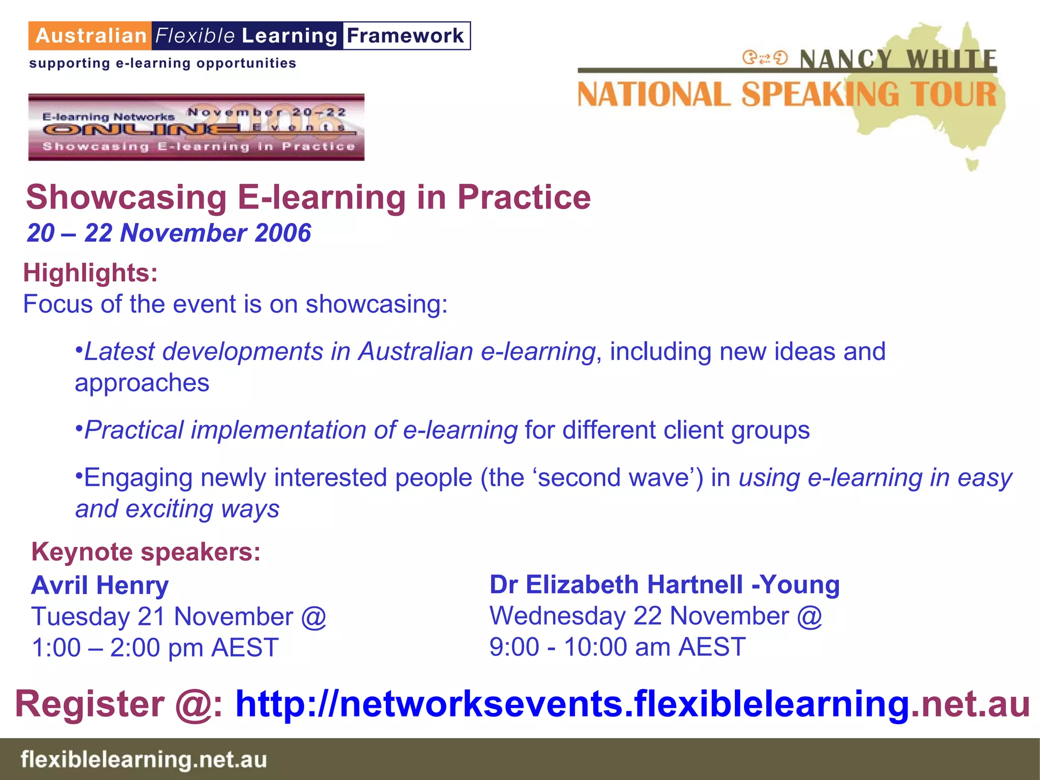 Showcasing E-learning in Practice 20 – 22 November 2006 Highlights: Focus of the event is on showcasing: Latest developments in Australian e-learning , including new ideas and approaches  Practical implementation of e-learning  for different client groups  Engaging newly interested people (the ‘second wave’) in  using e-learning in easy and exciting ways Dr Elizabeth Hartnell -Young  Wednesday 22 November @  9:00 - 10:00 am AEST Keynote speakers:   Avril Henry Tuesday 21 November @ 1:00 – 2:00 pm AEST Register @:  http:// networksevents . flexiblelearning .net.au   
