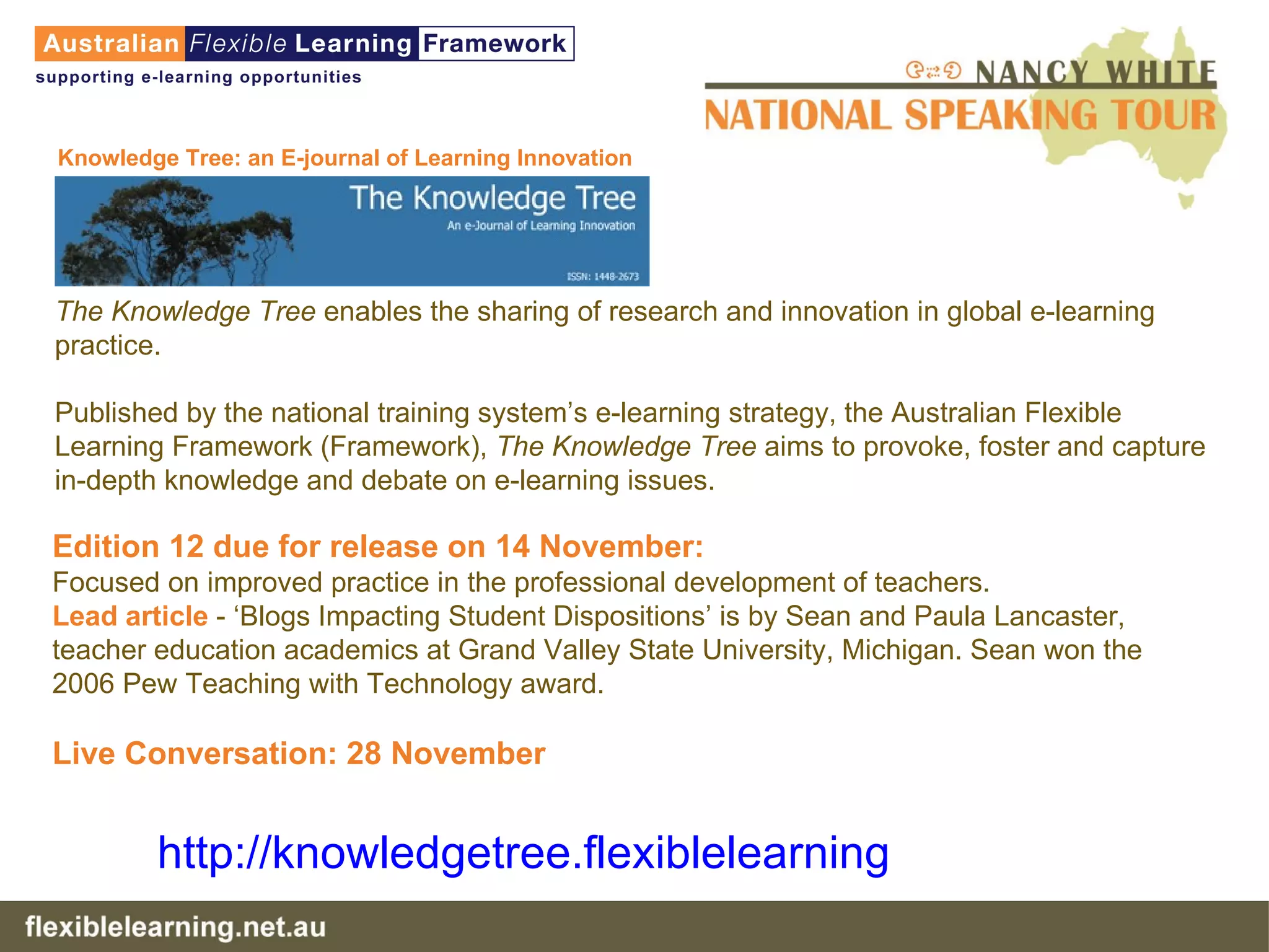 Knowledge Tree: an E-journal of Learning Innovation    The Knowledge Tree  enables the sharing of research and innovation in global e-learning practice. Published by the national training system’s e-learning strategy, the Australian Flexible Learning Framework (Framework),  The Knowledge Tree  aims to provoke, foster and capture in-depth knowledge and debate on e-learning issues.  Edition 12 due for release on 14 November: Focused on improved practice in the professional development of teachers.  Lead article  - ‘Blogs Impacting Student Dispositions’ is by Sean and Paula Lancaster, teacher education academics at Grand Valley State University, Michigan. Sean won the 2006 Pew Teaching with Technology award.  Live Conversation: 28 November   http:// knowledgetree . flexiblelearning .net.au   