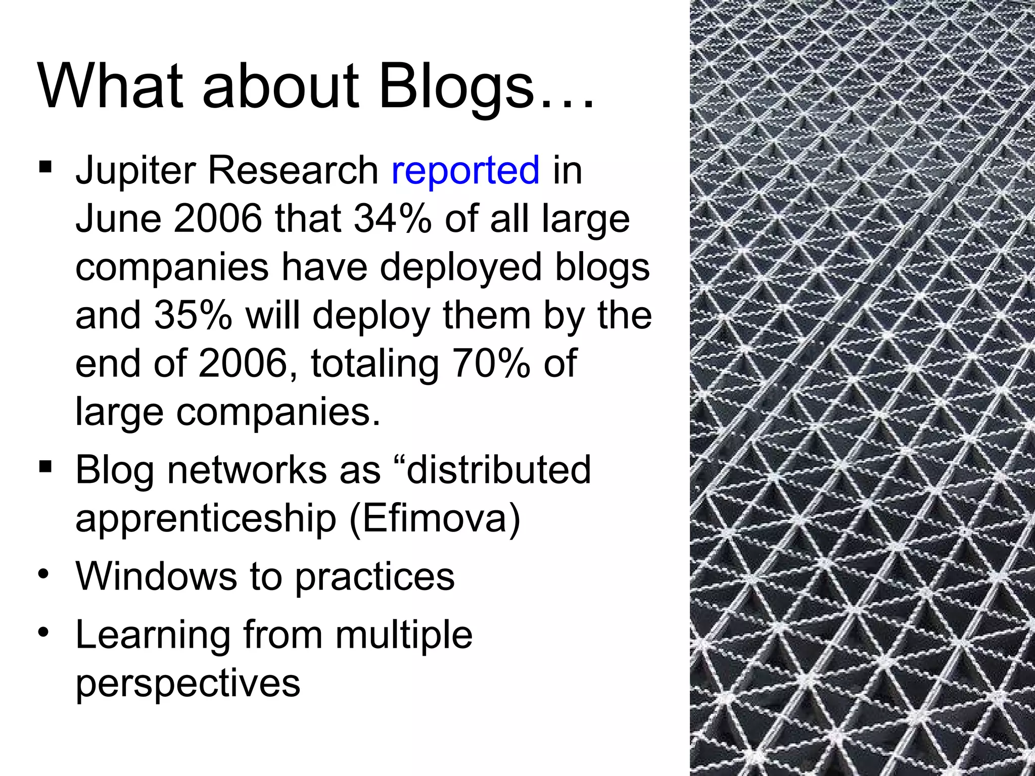What about Blogs… Jupiter Research  reported  in June 2006 that 34% of all large companies have deployed blogs and 35% will deploy them by the end of 2006, totaling 70% of large companies.  Blog networks as “distributed apprenticeship (Efimova) Windows to practices Learning from multiple perspectives  