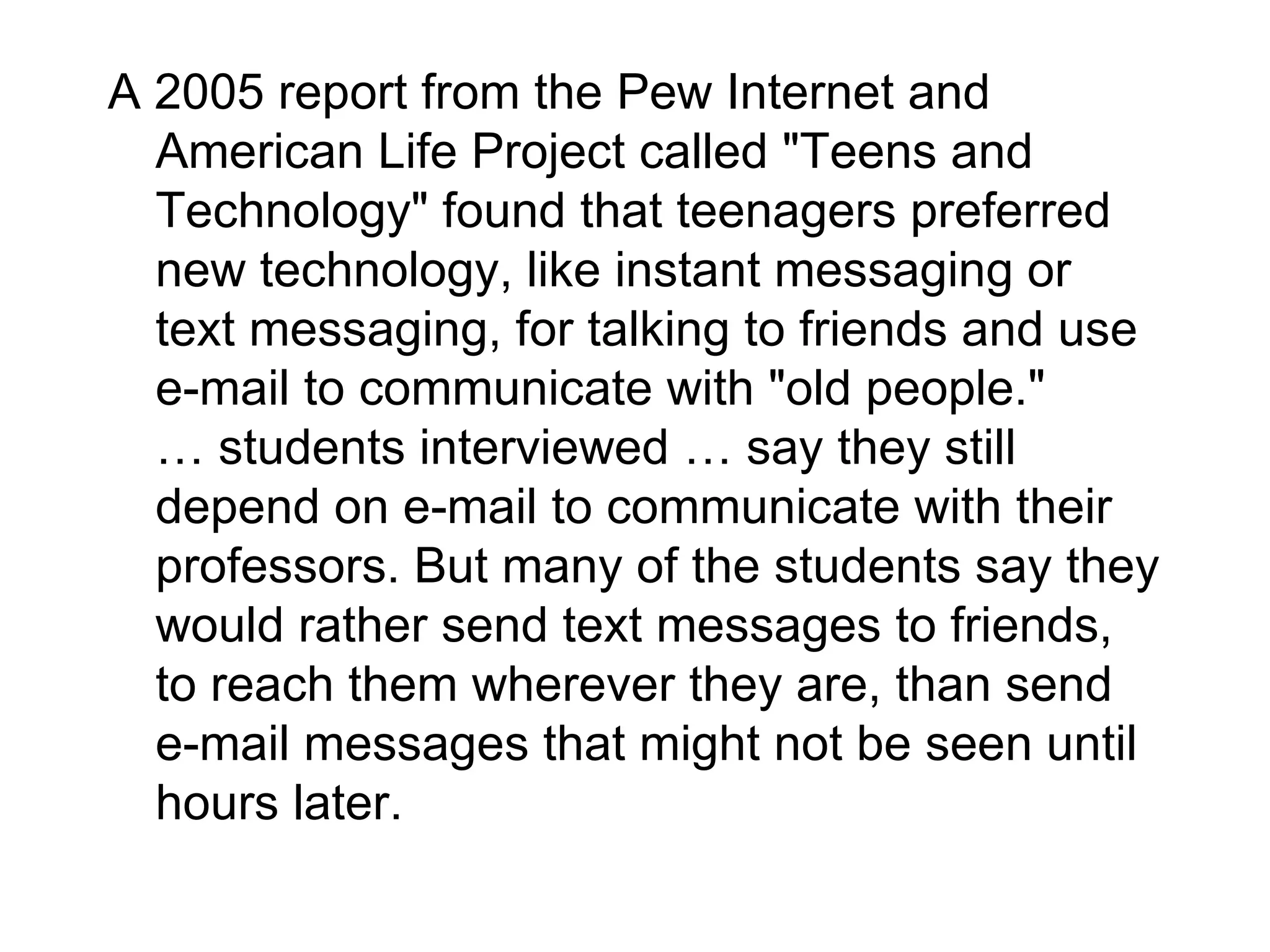 A 2005 report from the Pew Internet and American Life Project called "Teens and Technology" found that teenagers preferred new technology, like instant messaging or text messaging, for talking to friends and use e-mail to communicate with "old people."  … students interviewed … say they still depend on e-mail to communicate with their professors. But many of the students say they would rather send text messages to friends, to reach them wherever they are, than send e-mail messages that might not be seen until hours later.  
