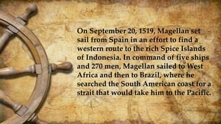 On September 20, 1519, Magellan set
sail from Spain in an effort to find a
western route to the rich Spice Islands
of Indonesia. In command of five ships
and 270 men, Magellan sailed to West
Africa and then to Brazil, where he
searched the South American coast for a
strait that would take him to the Pacific.
 
