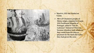  March 6, 1521 the landed on
Guam.
 500 A.D Chamorro people of
Malay origin, migrated to Guam.
1521 Ferdinand Magella of
Portugal, called it “Isla de
Ladrones” (Island of Thieves)
because islanders took whatever
they could from his ship as
payment for the food and water
they had given the crew.
 