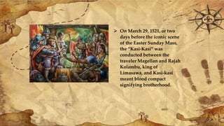  On March 29, 1521, or two
days before the iconic scene
of the Easter Sunday Mass,
the “Kasi-Kasi” was
conducted between the
traveler Magellan and Rajah
Kolambu, king of
Limasawa, and Kasi-kasi
meant blood compact
signifying brotherhood.
 