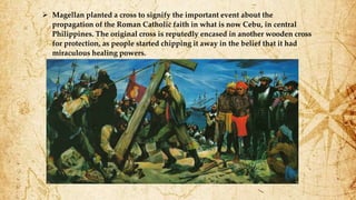  Magellan planted a cross to signify the important event about the
propagation of the Roman Catholic faith in what is now Cebu, in central
Philippines. The original cross is reputedly encased in another wooden cross
for protection, as people started chipping it away in the belief that it had
miraculous healing powers.
 
