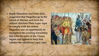  Rajah Humabon and Datu Zula
suggested that Magellan go to the
island of Mactan and force his
subject chieftain Datu Lapu- lapu
to comply with his orders.
Magellan saw an opportunity to
strengthen the existing friendship
ties with the ruler of the Visaya
region and agreed to help him
subdue the rebellious Lapu- lapu
 
