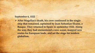 September 6, 1522
 After Magellan’s death, his crew continued in the single
ship that remained, captained by Juan Sebastian Elcano, a
Basque. They returned to Spain in spetember 1522. Along
the way, they had encountered a new ocean, mapped new
routes for European trade, and set the stage for modern
globalism.
 