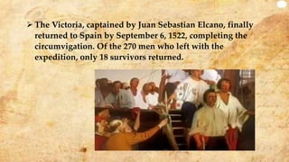 The Victoria, captained by Juan Sebastian Elcano, finally
returned to Spain by September 6, 1522, completing the
circumvigation. Of the 270 men who left with the
expedition, only 18 survivors returned.
 