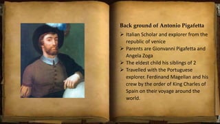 Back ground of Antonio Pigafetta
 Italian Scholar and explorer from the
republic of venice
 Parents are Gionvanni Pigafetta and
Angela Zoga
 The eldest child his siblings of 2
 Travelled with the Portuguese
explorer. Ferdinand Magellan and his
crew by the order of King Charles of
Spain on their voyage around the
world.
 