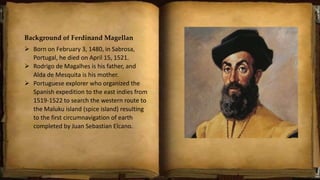 Background of Ferdinand Magellan
 Born on February 3, 1480, in Sabrosa,
Portugal, he died on April 15, 1521.
 Rodrigo de Magalhes is his father, and
Alda de Mesquita is his mother.
 Portuguese explorer who organized the
Spanish expedition to the east indies from
1519-1522 to search the western route to
the Maluku island (spice island) resulting
to the first circumnavigation of earth
completed by Juan Sebastian Elcano.
 