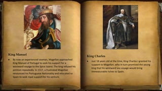 King Manuel
 By now an experienced seaman, Magellan approached
King Manuel of Portugal to seek his support for a
westward voyage to the Spice Island. The king refused his
petition repeatedly. In 1517, a frustrated Magellan
renounced his Portuguese Nationality and relocated to
Spain to seek royal support for his venture.
King Charles
 Just 18 years old at the time, King Charles I granted his
support to Magellan, who in turn promised the young
king that his westward sea voyage would bring
immeasurable riches to Spain.
 