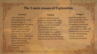 The 3 main reason of Exploration
Economic
one of the major
motivating factors in the
European Age of
Exploration was the search
for direct access to the
highly lucrative Eastern
spice trade. In the 15th
century, spices came to
Europe via the Middle East
land and sea routes, and
spices were in huge
demand both for Food
dishes and use in
medicines.
Political
In the 15th century, Europe
sought to expand trade routes
to find new sources of wealth
and any newly found lands.
This European Age of
Discovery saw the rise of
colonial empires on a global
scale, building, a commercial
network that connected Europe,
Asia Africa and the New World.
Religious
Spanish missionaries
carried Catholics to the
New World and the
Philippines establishing
various mission in the
newly colonized lands. The
missions served as a base
for both administering
colonies as well as
spreading Christianity.
 